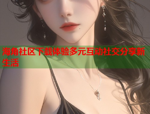 海角社区下载体验多元互动社交分享新生活
