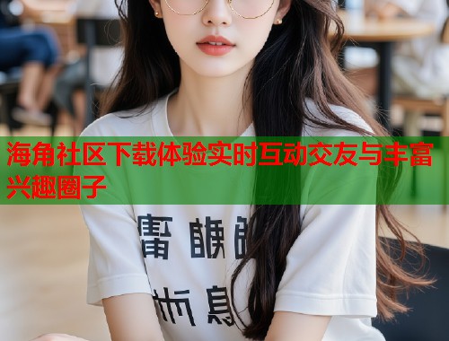 海角社区下载体验实时互动交友与丰富兴趣圈子