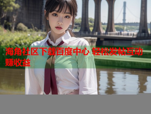 海角社区下载百度中心 轻松发帖互动赚收益