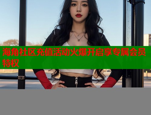 海角社区充值活动火爆开启享专属会员特权