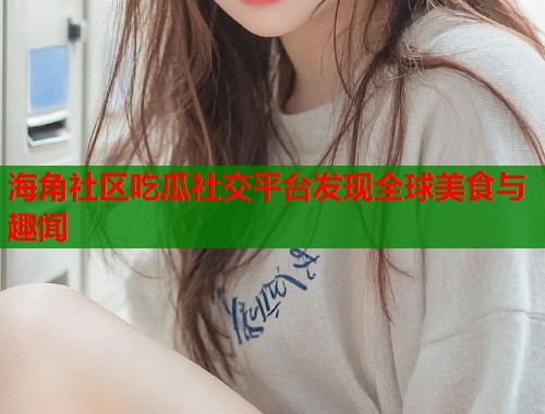 海角社区吃瓜社交平台发现全球美食与趣闻