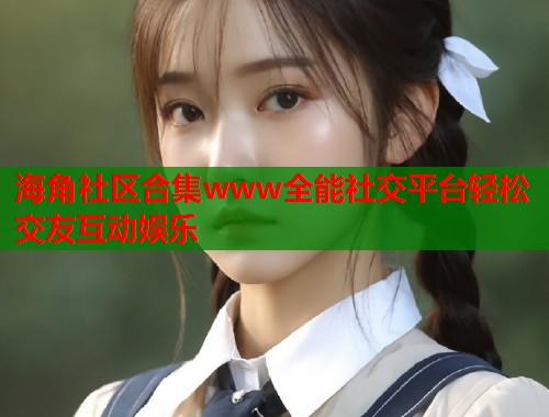 海角社区合集www全能社交平台轻松交友互动娱乐