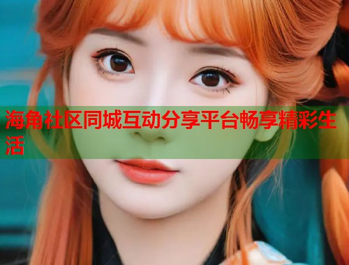 海角社区同城互动分享平台畅享精彩生活