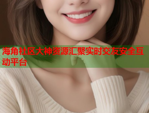 海角社区大神资源汇聚实时交友安全互动平台
