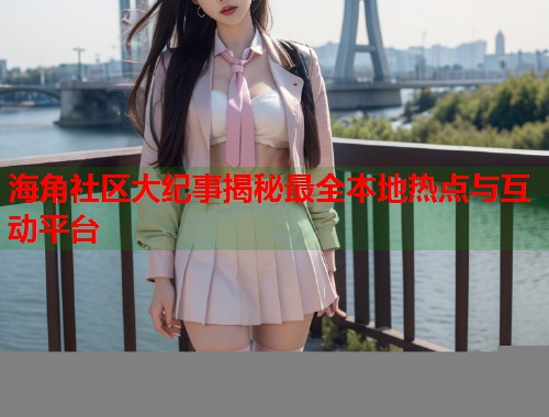 海角社区大纪事揭秘最全本地热点与互动平台