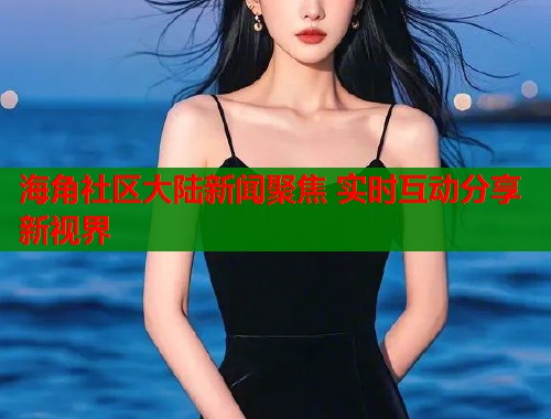 海角社区大陆新闻聚焦 实时互动分享新视界