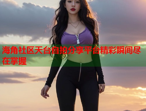 海角社区天台自拍分享平台精彩瞬间尽在掌握