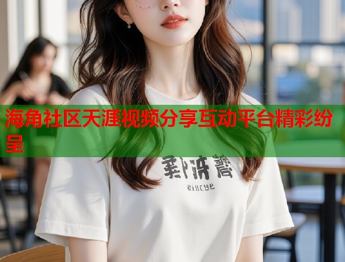 海角社区天涯视频分享互动平台精彩纷呈  第1张