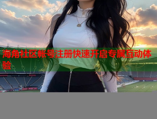 海角社区帐号注册快速开启专属互动体验