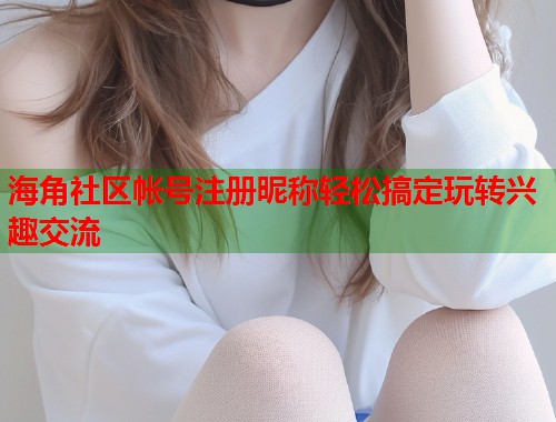 海角社区帐号注册昵称轻松搞定玩转兴趣交流
