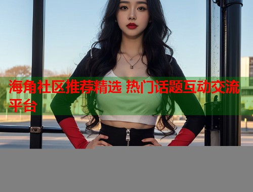 海角社区推荐精选 热门话题互动交流平台