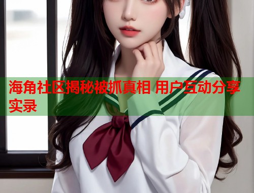 海角社区揭秘被抓真相 用户互动分享实录