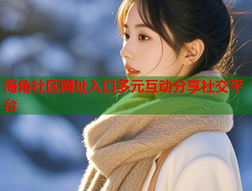 海角社区网址入口多元互动分享社交平台