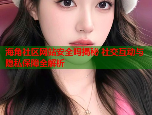 海角社区网站安全吗揭秘 社交互动与隐私保障全解析