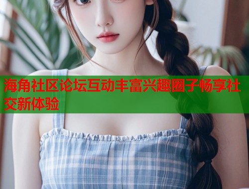 海角社区论坛互动丰富兴趣圈子畅享社交新体验