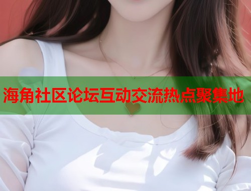海角社区论坛互动交流热点聚集地