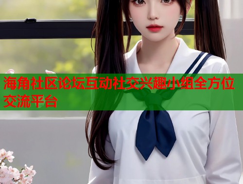 海角社区论坛互动社交兴趣小组全方位交流平台