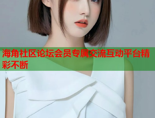 海角社区论坛会员专属交流互动平台精彩不断