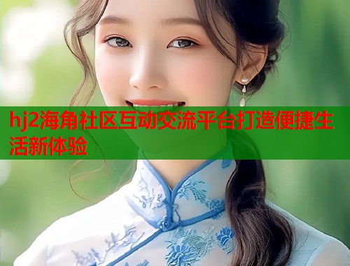 hj2海角社区互动交流平台打造便捷生活新体验