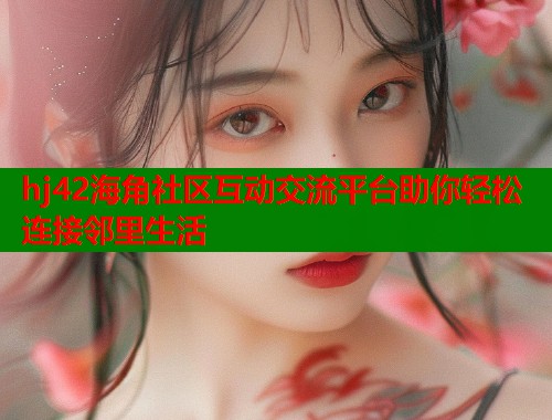 hj42海角社区互动交流平台助你轻松连接邻里生活