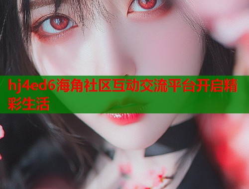 hj4ed6海角社区互动交流平台开启精彩生活