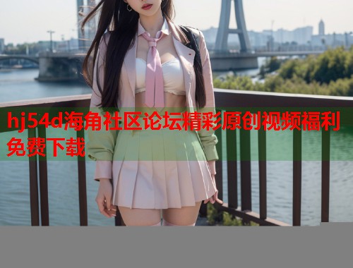 hj54d海角社区论坛精彩原创视频福利免费下载