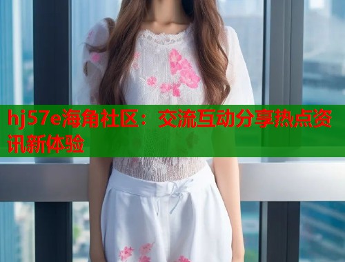 hj57e海角社区：交流互动分享热点资讯新体验