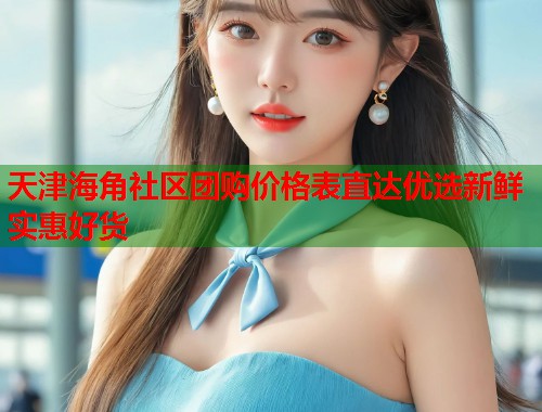 天津海角社区团购价格表直达优选新鲜实惠好货