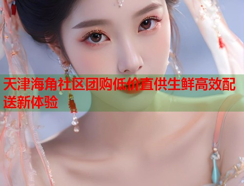 天津海角社区团购低价直供生鲜高效配送新体验