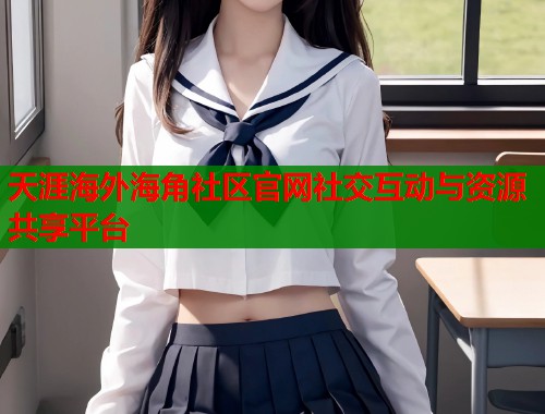 天涯海外海角社区官网社交互动与资源共享平台