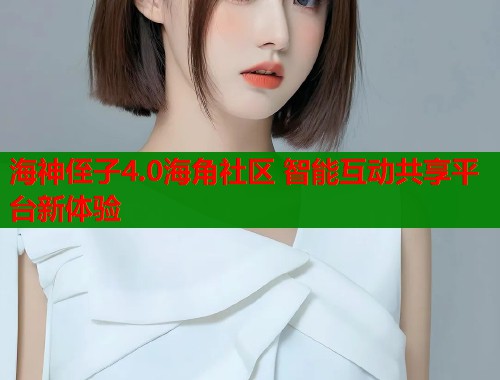 海神侄子4.0海角社区 智能互动共享平台新体验