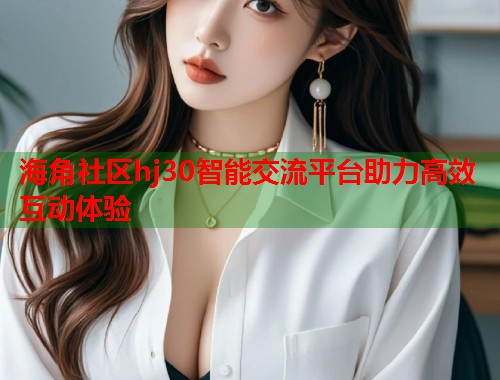 海角社区hj30智能交流平台助力高效互动体验
