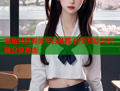 海角社区同类平台推荐 社交互动与兴趣分享首选
