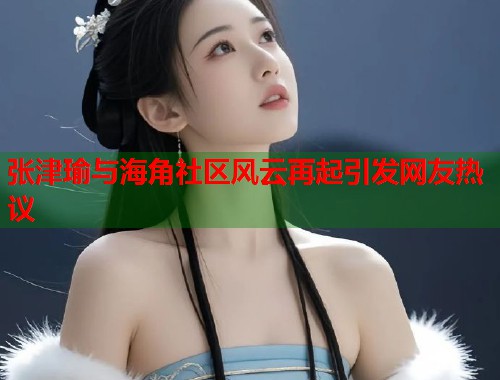 张津瑜与海角社区风云再起引发网友热议