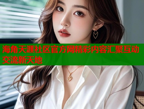 海角天涯社区官方网精彩内容汇聚互动交流新天地  第1张