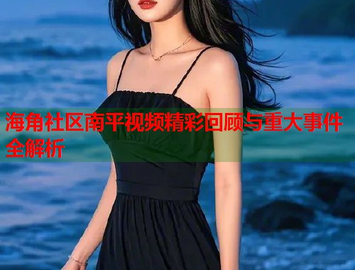 海角社区南平视频精彩回顾与重大事件全解析  第1张