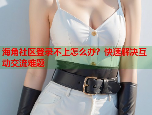 海角社区登录不上怎么办？快速解决互动交流难题  第2张