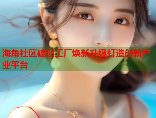 海角社区破旧工厂焕新升级打造创新产业平台
