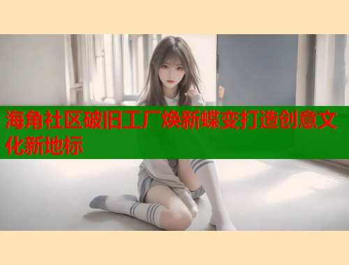 海角社区破旧工厂焕新蝶变打造创意文化新地标