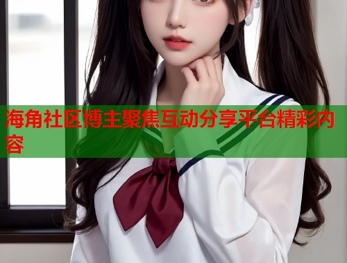 海角社区博主聚焦互动分享平台精彩内容  第1张