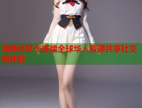 海角社区卡连接全球华人资源共享社交新体验  第2张