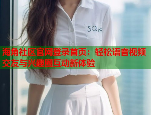 海角社区官网登录首页：轻松语音视频交友与兴趣圈互动新体验