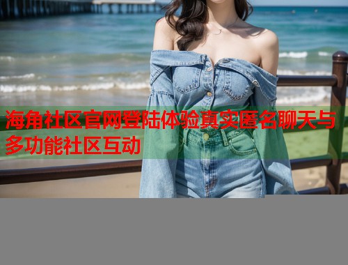 海角社区官网登陆体验真实匿名聊天与多功能社区互动