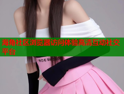 海角社区浏览器访问体验高清互动社交平台