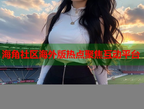 海角社区海外版热点聚焦互动平台