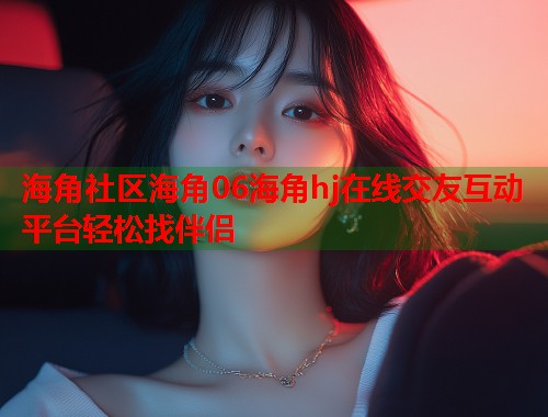 海角社区海角06海角hj在线交友互动平台轻松找伴侣