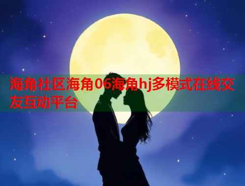 海角社区海角06海角hj多模式在线交友互动平台  第2张