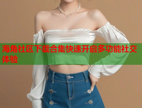 海角社区下载合集快速开启多功能社交体验