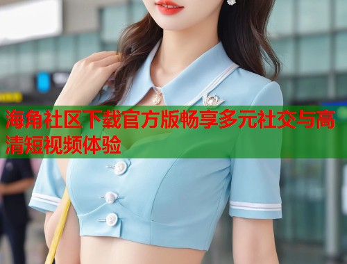 海角社区下载官方版畅享多元社交与高清短视频体验