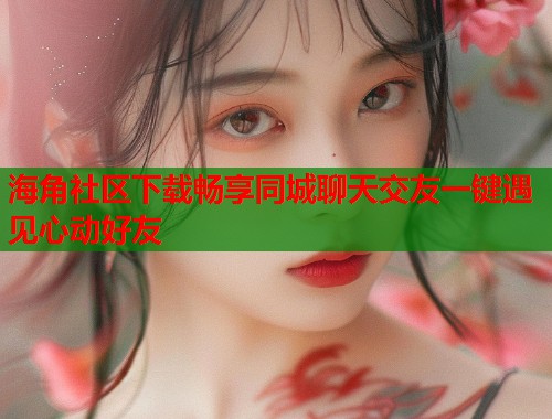 海角社区下载畅享同城聊天交友一键遇见心动好友  第2张